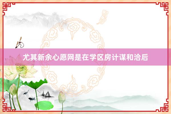 尤其新余心愿网是在学区房计谋和洽后